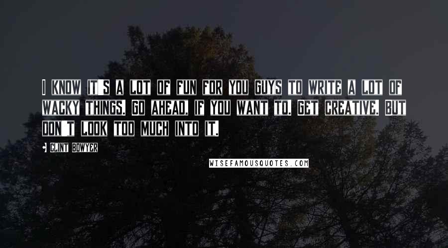 Clint Bowyer quotes: I know it's a lot of fun for you guys to write a lot of wacky things. Go ahead, if you want to. Get creative. But don't look too much