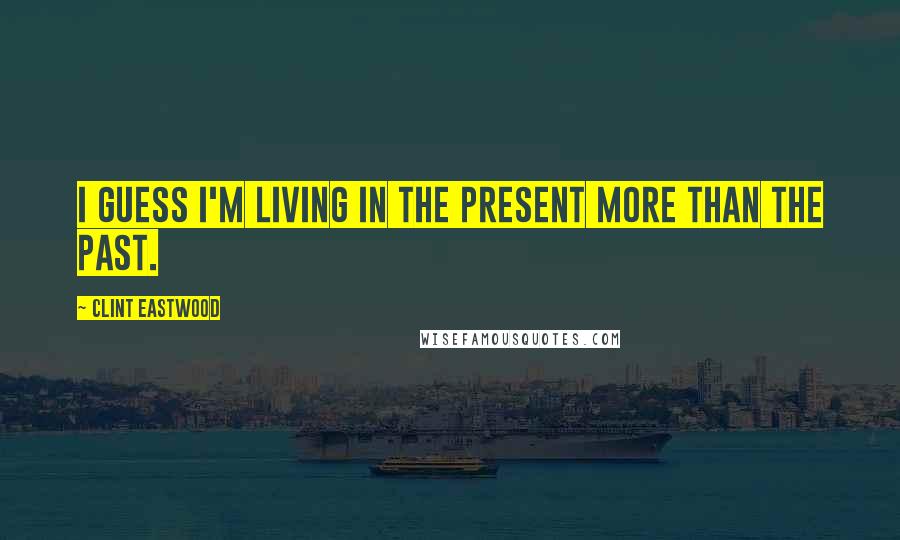 Clint Eastwood quotes: I guess I'm living in the present more than the past.