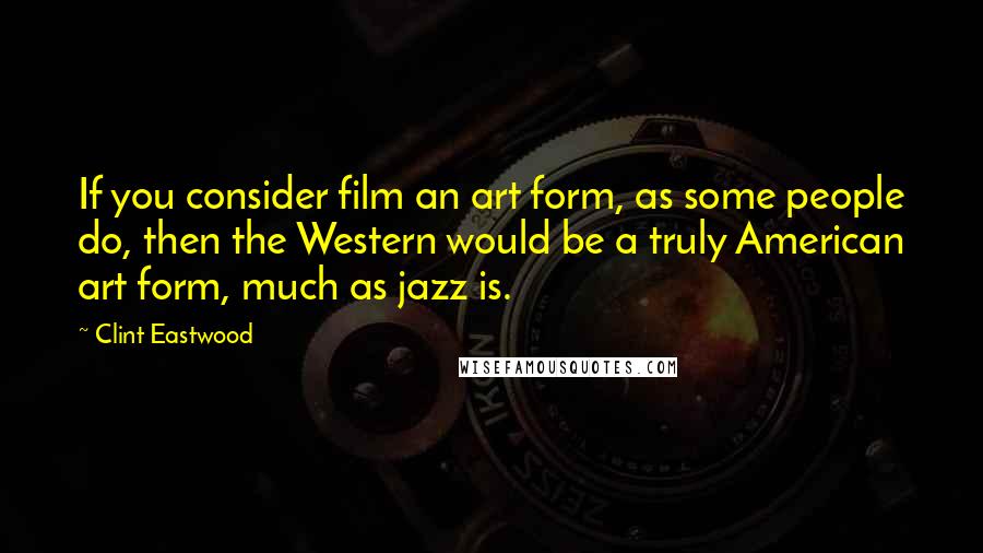 Clint Eastwood quotes: If you consider film an art form, as some people do, then the Western would be a truly American art form, much as jazz is.