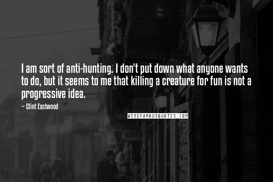 Clint Eastwood quotes: I am sort of anti-hunting. I don't put down what anyone wants to do, but it seems to me that killing a creature for fun is not a progressive idea.