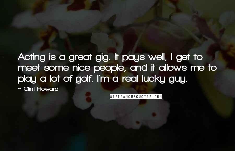 Clint Howard quotes: Acting is a great gig. It pays well, I get to meet some nice people, and it allows me to play a lot of golf. I'm a real lucky guy.