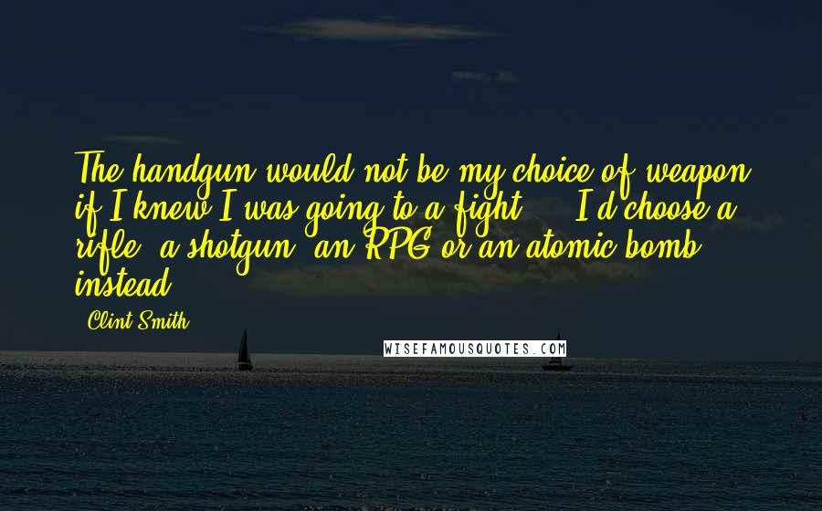 Clint Smith quotes: The handgun would not be my choice of weapon if I knew I was going to a fight ... I'd choose a rifle, a shotgun, an RPG or an atomic