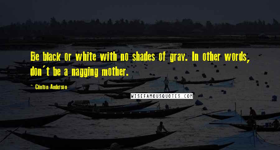 Clinton Anderson quotes: Be black or white with no shades of gray. In other words, don't be a nagging mother.