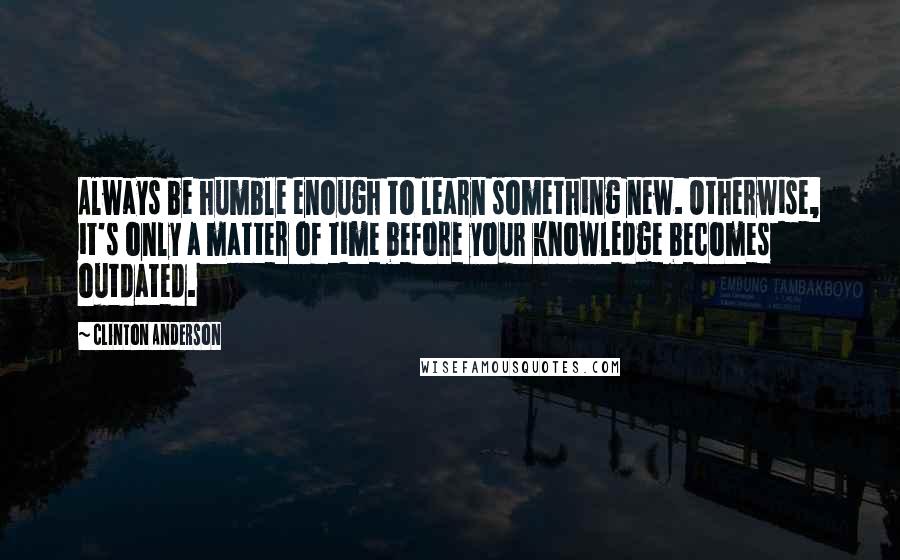 Clinton Anderson quotes: Always be humble enough to learn something new. Otherwise, it's only a matter of time before your knowledge becomes outdated.