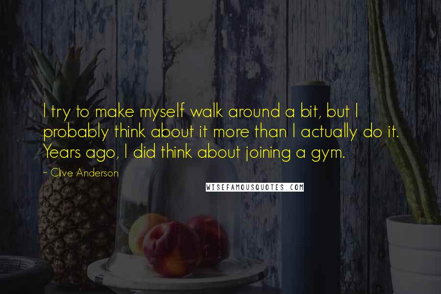 Clive Anderson quotes: I try to make myself walk around a bit, but I probably think about it more than I actually do it. Years ago, I did think about joining a gym.