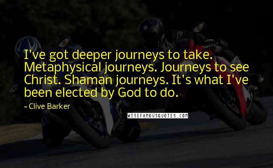 Clive Barker quotes: I've got deeper journeys to take. Metaphysical journeys. Journeys to see Christ. Shaman journeys. It's what I've been elected by God to do.