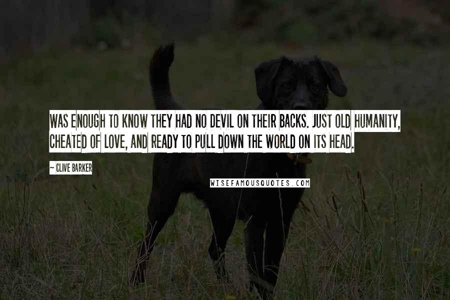 Clive Barker quotes: Was enough to know they had no Devil on their backs. Just old humanity, cheated of love, and ready to pull down the world on its head.