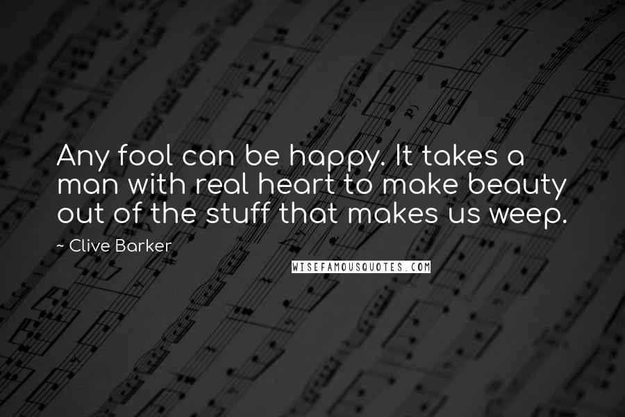 Clive Barker quotes: Any fool can be happy. It takes a man with real heart to make beauty out of the stuff that makes us weep.