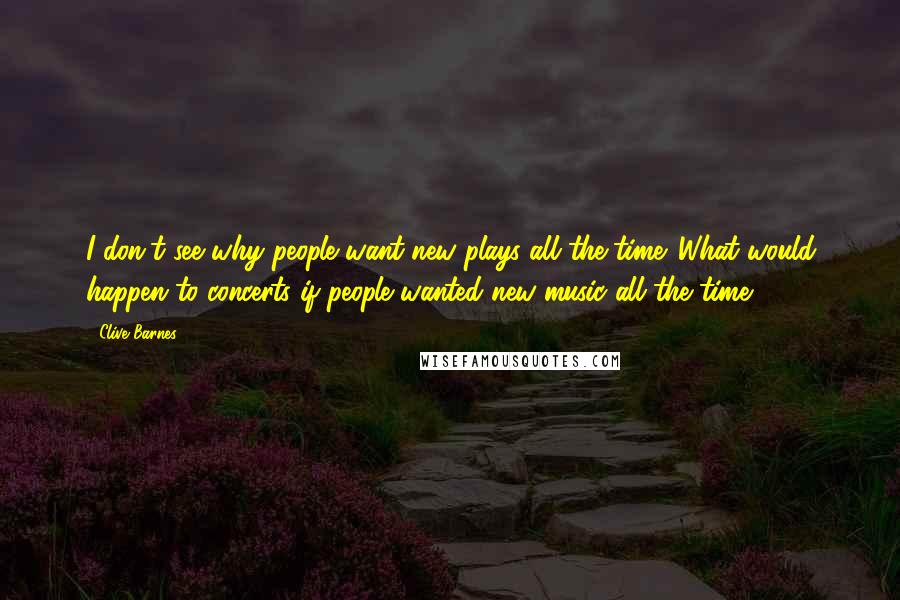 Clive Barnes quotes: I don't see why people want new plays all the time. What would happen to concerts if people wanted new music all the time?