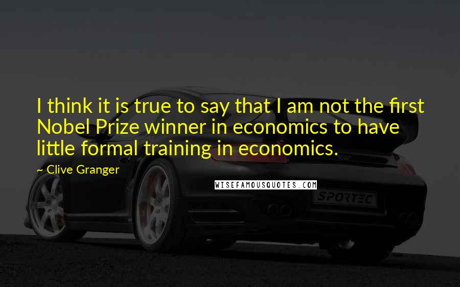 Clive Granger quotes: I think it is true to say that I am not the first Nobel Prize winner in economics to have little formal training in economics.