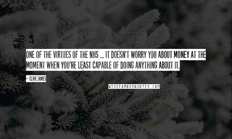 Clive James quotes: One of the virtues of the NHS ... it doesn't worry you about money at the moment when you're least capable of doing anything about it.