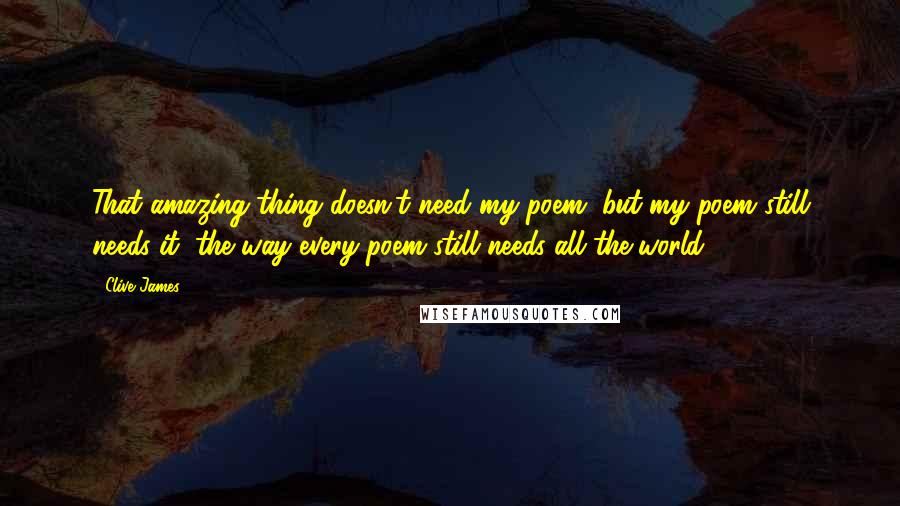 Clive James quotes: That amazing thing doesn't need my poem, but my poem still needs it, the way every poem still needs all the world. Clive James quotes: That amazing thing doesn't need my poem, but my poem still needs it, the way every poem still needs all the world.