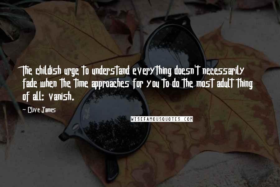 Clive James quotes: The childish urge to understand everything doesn't necessarily fade when the time approaches for you to do the most adult thing of all: vanish. Clive James quotes: The childish urge to understand everything doesn't necessarily fade when the time approaches for you to do the most adult thing of all: vanish.