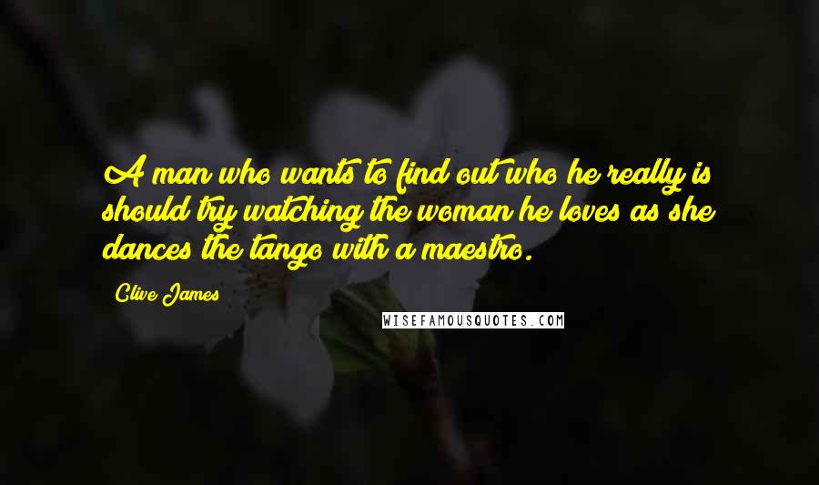 Clive James quotes: A man who wants to find out who he really is should try watching the woman he loves as she dances the tango with a maestro.