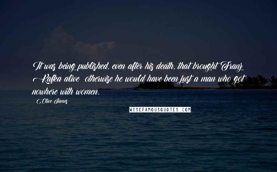 Clive James quotes: It was being published, even after his death, that brought Franz Kafka alive: otherwise he would have been just a man who got nowhere with women. Clive James quotes: It was being published, even after his death, that brought Franz Kafka alive: otherwise he would have been just a man who got nowhere with women.