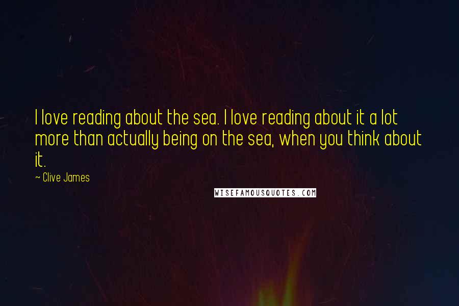 Clive James quotes: I love reading about the sea. I love reading about it a lot more than actually being on the sea, when you think about it.