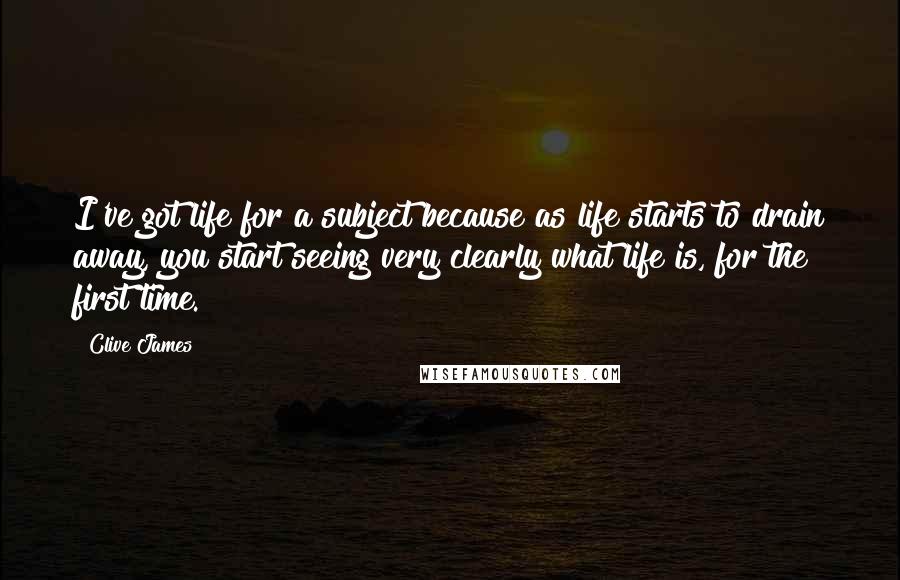 Clive James quotes: I've got life for a subject because as life starts to drain away, you start seeing very clearly what life is, for the first time.