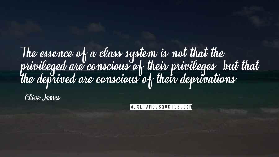 Clive James quotes: The essence of a class system is not that the privileged are conscious of their privileges, but that the deprived are conscious of their deprivations.