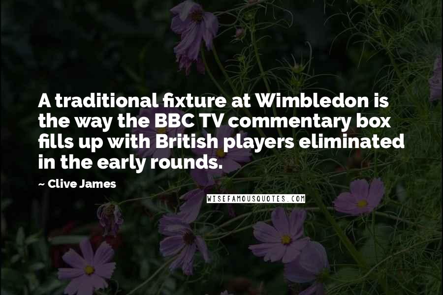 Clive James quotes: A traditional fixture at Wimbledon is the way the BBC TV commentary box fills up with British players eliminated in the early rounds. Clive James quotes: A traditional fixture at Wimbledon is the way the BBC TV commentary box fills up with British players eliminated in the early rounds.