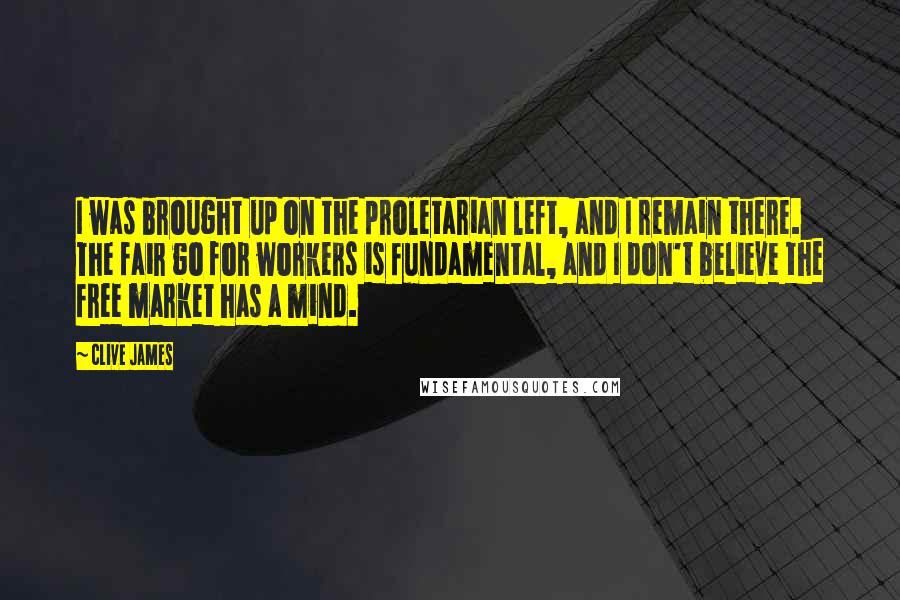 Clive James quotes: I was brought up on the proletarian left, and I remain there. The fair go for workers is fundamental, and I don't believe the free market has a mind.