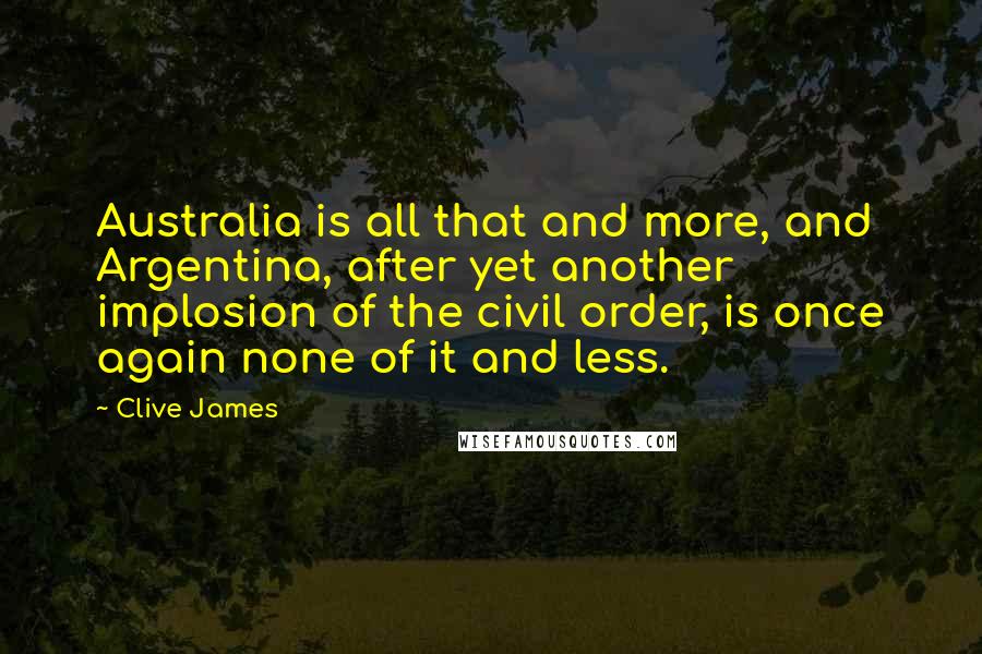 Clive James quotes: Australia is all that and more, and Argentina, after yet another implosion of the civil order, is once again none of it and less. Clive James quotes: Australia is all that and more, and Argentina, after yet another implosion of the civil order, is once again none of it and less.