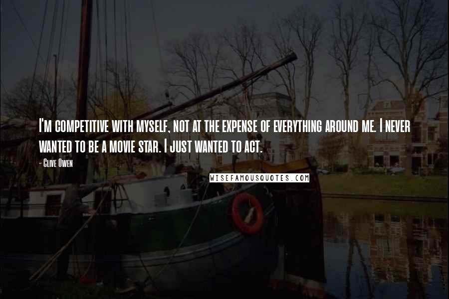 Clive Owen quotes: I'm competitive with myself, not at the expense of everything around me. I never wanted to be a movie star. I just wanted to act.
