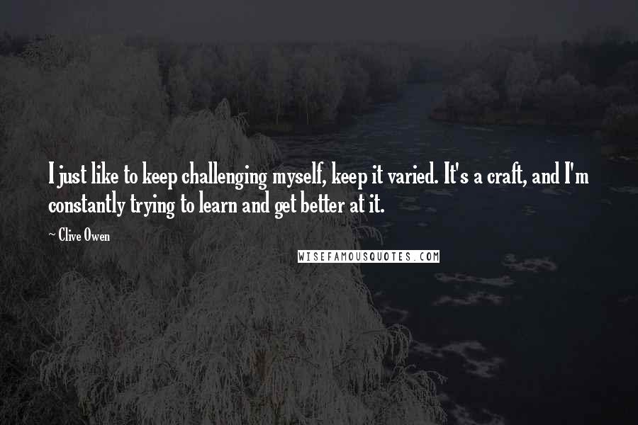 Clive Owen quotes: I just like to keep challenging myself, keep it varied. It's a craft, and I'm constantly trying to learn and get better at it.