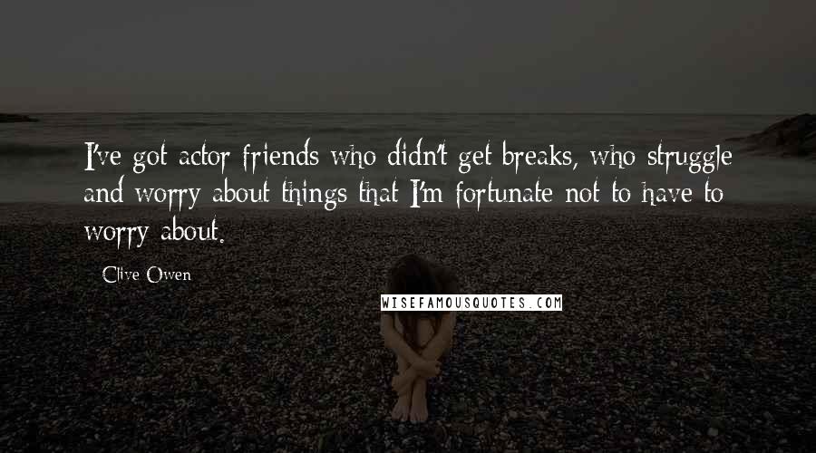 Clive Owen quotes: I've got actor friends who didn't get breaks, who struggle and worry about things that I'm fortunate not to have to worry about.