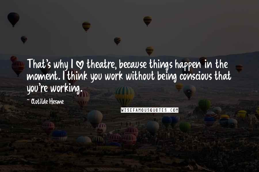 Clotilde Hesme quotes: That's why I love theatre, because things happen in the moment. I think you work without being conscious that you're working.