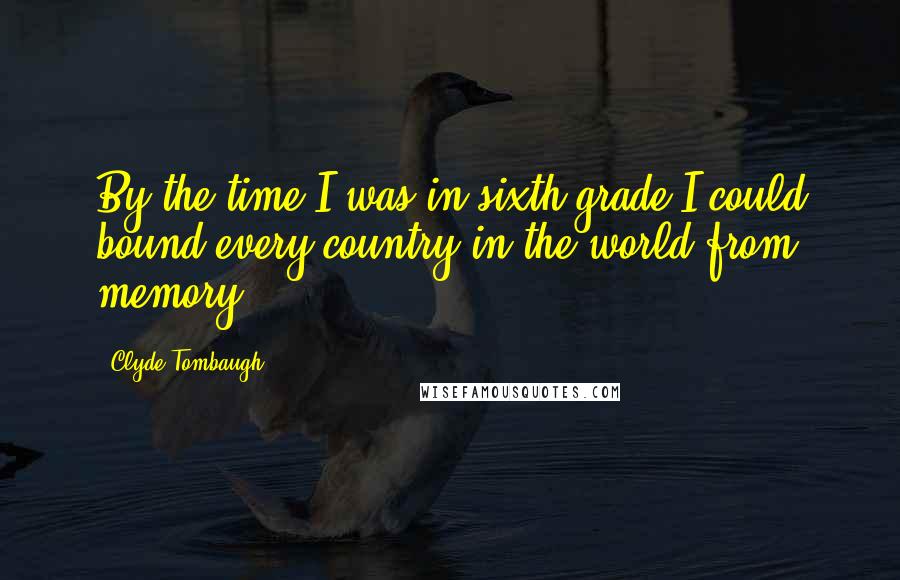 Clyde Tombaugh quotes: By the time I was in sixth grade I could bound every country in the world from memory.