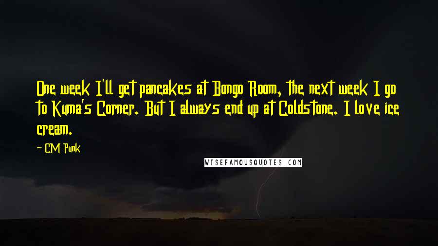 CM Punk quotes: One week I'll get pancakes at Bongo Room, the next week I go to Kuma's Corner. But I always end up at Coldstone. I love ice cream.