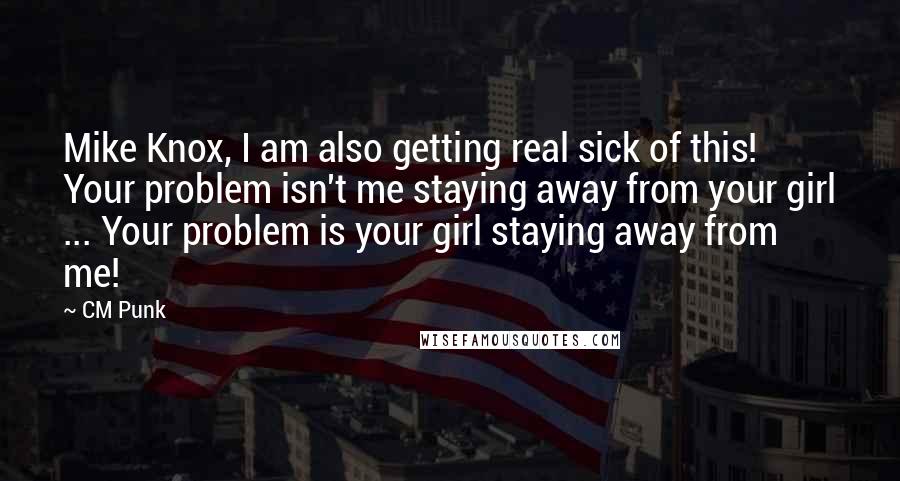 CM Punk quotes: Mike Knox, I am also getting real sick of this! Your problem isn't me staying away from your girl ... Your problem is your girl staying away from me!