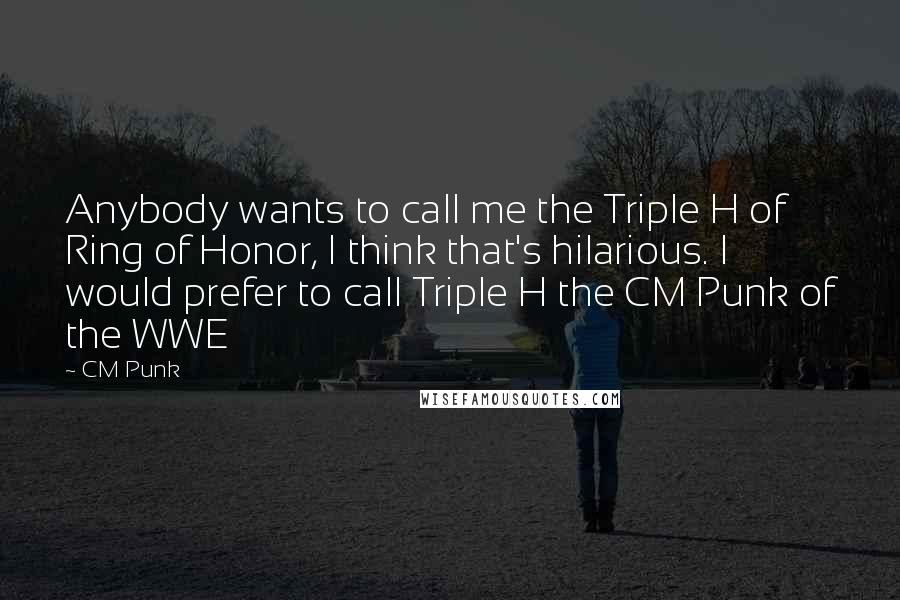 CM Punk quotes: Anybody wants to call me the Triple H of Ring of Honor, I think that's hilarious. I would prefer to call Triple H the CM Punk of the WWE