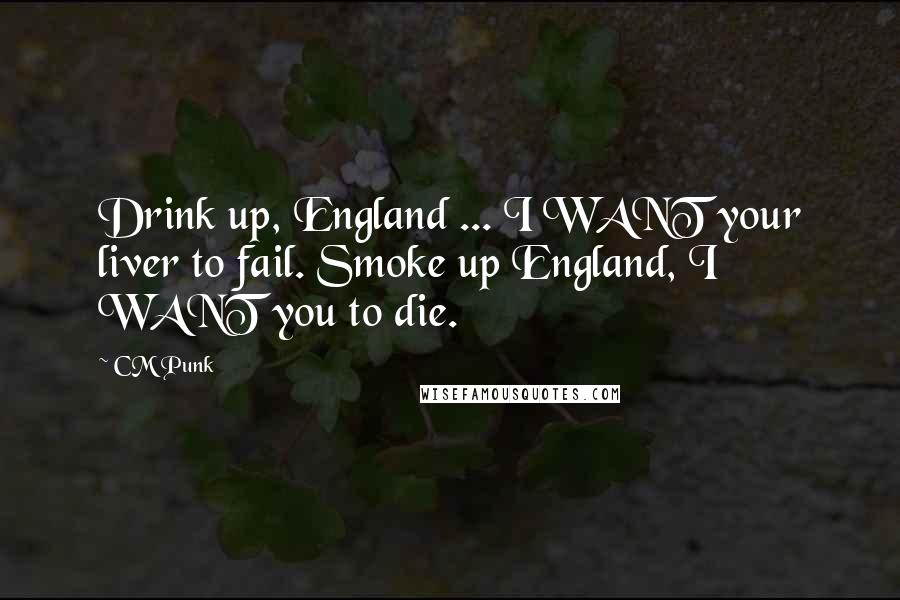 CM Punk quotes: Drink up, England ... I WANT your liver to fail. Smoke up England, I WANT you to die.