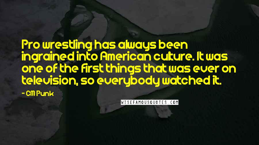 CM Punk quotes: Pro wrestling has always been ingrained into American culture. It was one of the first things that was ever on television, so everybody watched it.