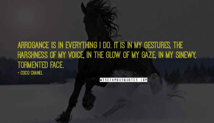 Coco Chanel quotes: Arrogance is in everything I do. It is in my gestures, the harshness of my voice, in the glow of my gaze, in my sinewy, tormented face.