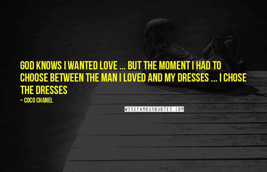 Coco Chanel quotes: God knows I wanted love ... but the moment I had to choose between the man I loved and my dresses ... I chose the dresses Coco Chanel quotes: God knows I wanted love ... but the moment I had to choose between the man I loved and my dresses ... I chose the dresses