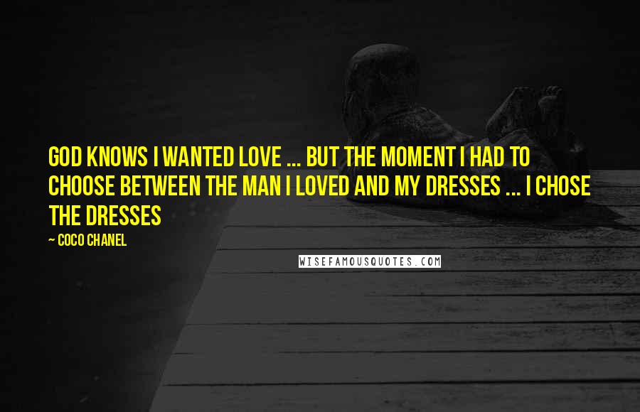 Coco Chanel quotes: God knows I wanted love ... but the moment I had to choose between the man I loved and my dresses ... I chose the dresses