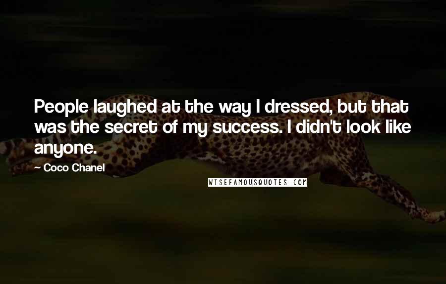 Coco Chanel quotes: People laughed at the way I dressed, but that was the secret of my success. I didn't look like anyone. Coco Chanel quotes: People laughed at the way I dressed, but that was the secret of my success. I didn't look like anyone.
