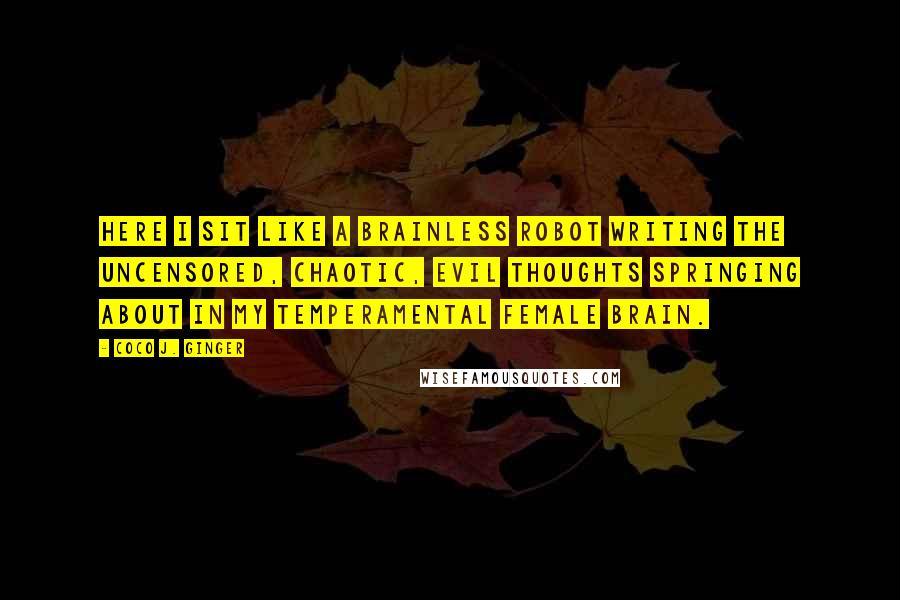 Coco J. Ginger quotes: Here I sit like a brainless robot writing the uncensored, chaotic, evil thoughts springing about in my temperamental female brain.
