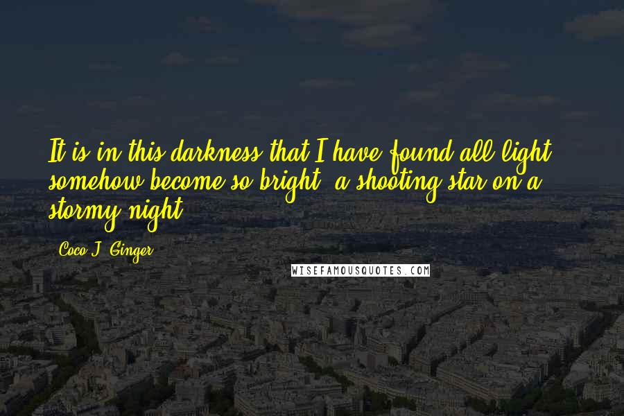 Coco J. Ginger quotes: It is in this darkness that I have found all light - somehow become so bright, a shooting star on a stormy night.