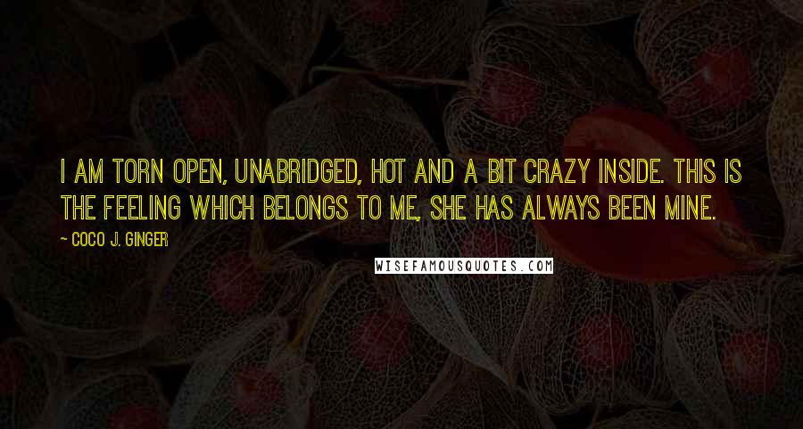 Coco J. Ginger quotes: I am torn open, unabridged, hot and a bit crazy inside. This is the feeling which belongs to me, she has always been mine.