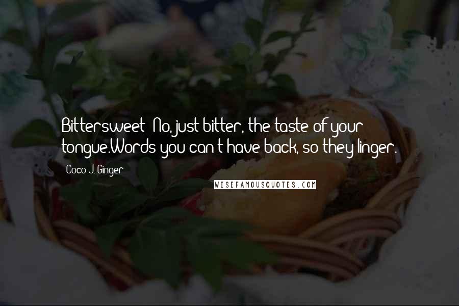 Coco J. Ginger quotes: Bittersweet? No, just bitter, the taste of your tongue.Words you can't have back, so they linger.