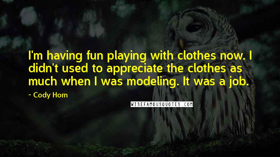 Cody Horn quotes: I'm having fun playing with clothes now. I didn't used to appreciate the clothes as much when I was modeling. It was a job. Cody Horn quotes: I'm having fun playing with clothes now. I didn't used to appreciate the clothes as much when I was modeling. It was a job.