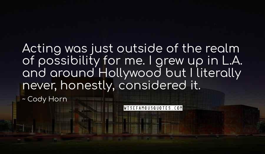 Cody Horn quotes: Acting was just outside of the realm of possibility for me. I grew up in L.A. and around Hollywood but I literally never, honestly, considered it.