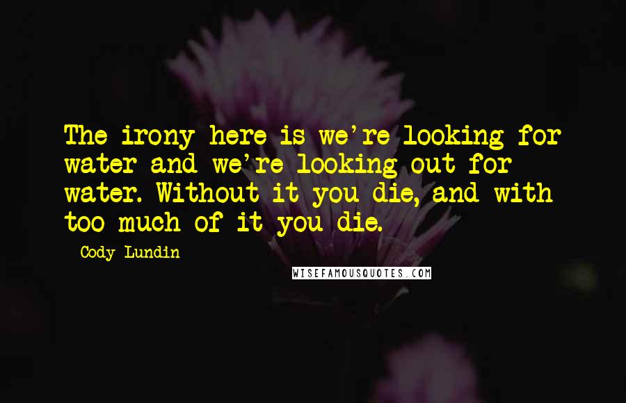 Cody Lundin quotes: The irony here is we're looking for water and we're looking out for water. Without it you die, and with too much of it you die.