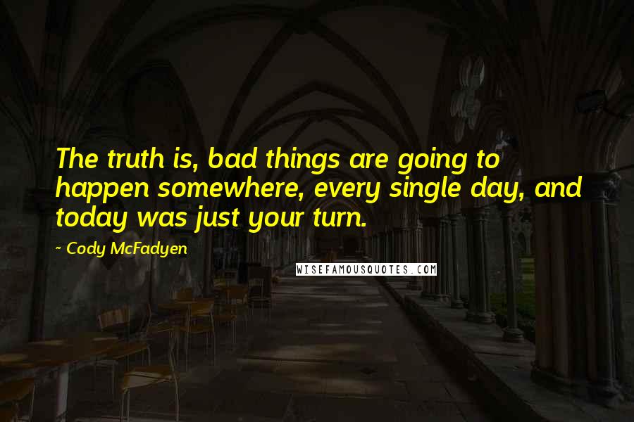 Cody McFadyen quotes: The truth is, bad things are going to happen somewhere, every single day, and today was just your turn. Cody McFadyen quotes: The truth is, bad things are going to happen somewhere, every single day, and today was just your turn.