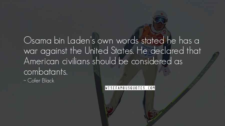 Cofer Black quotes: Osama bin Laden's own words stated he has a war against the United States. He declared that American civilians should be considered as combatants. Cofer Black quotes: Osama bin Laden's own words stated he has a war against the United States. He declared that American civilians should be considered as combatants.
