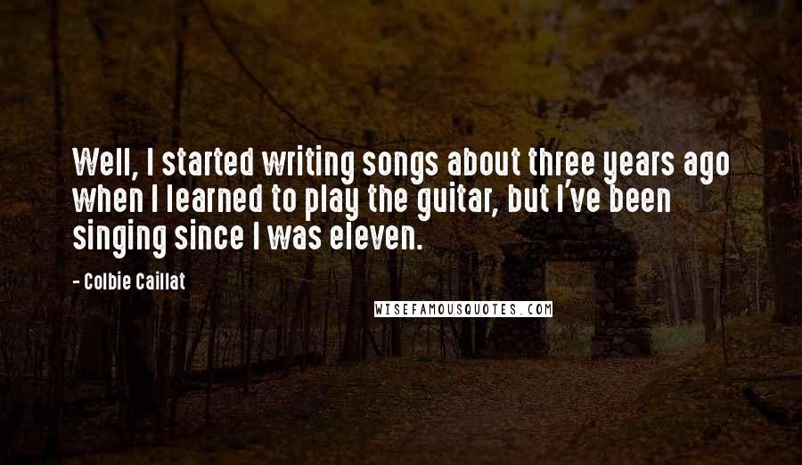 Colbie Caillat quotes: Well, I started writing songs about three years ago when I learned to play the guitar, but I've been singing since I was eleven.