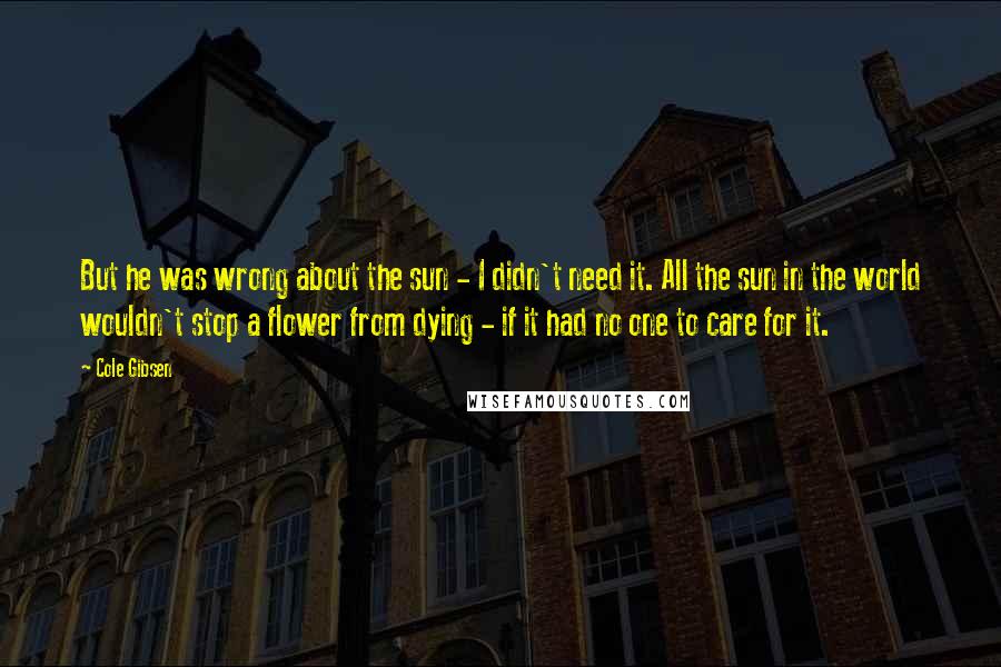 Cole Gibsen quotes: But he was wrong about the sun - I didn't need it. All the sun in the world wouldn't stop a flower from dying - if it had no one